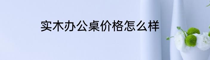 实木办公桌价格怎么样