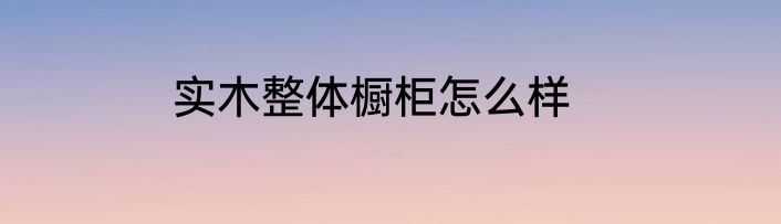 实木整体橱柜怎么样