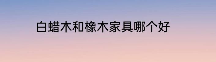 白蜡木和橡木家具哪个好