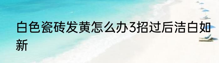 白色瓷砖发黄怎么办3招过后洁白如新