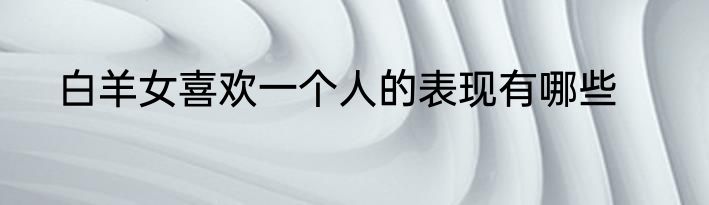 白羊女喜欢一个人的表现有哪些
