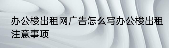 办公楼出租网广告怎么写办公楼出租注意事项