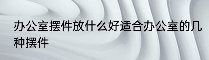 办公室摆件放什么好适合办公室的几种摆件