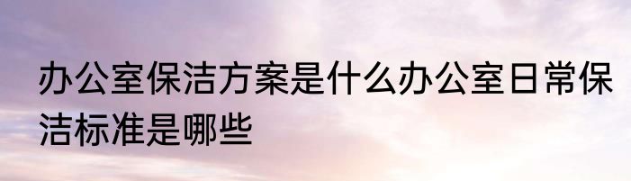 办公室保洁方案是什么办公室日常保洁标准是哪些