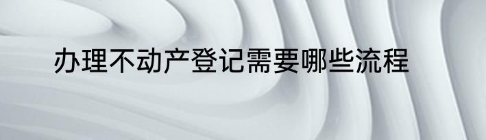 办理不动产登记需要哪些流程
