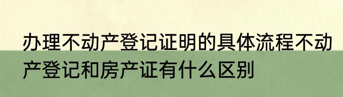 办理不动产登记证明的具体流程不动产登记和房产证有什么区别