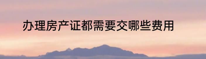 办理房产证都需要交哪些费用