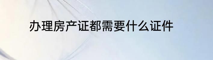 办理房产证都需要什么证件