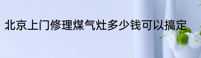 北京上门修理煤气灶多少钱可以搞定