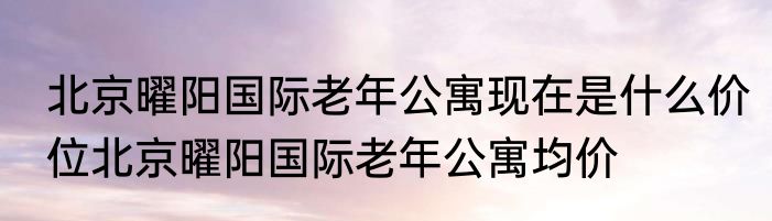 北京曜阳国际老年公寓现在是什么价位北京曜阳国际老年公寓均价