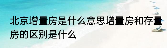 北京增量房是什么意思增量房和存量房的区别是什么