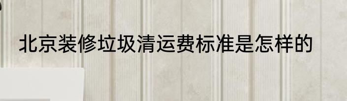 北京装修垃圾清运费标准是怎样的