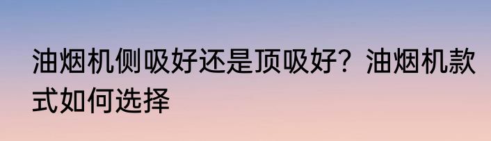 油烟机侧吸好还是顶吸好？油烟机款式如何选择