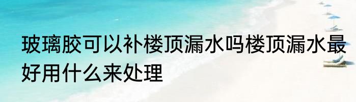 玻璃胶可以补楼顶漏水吗楼顶漏水最好用什么来处理