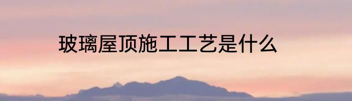 玻璃屋顶施工工艺是什么