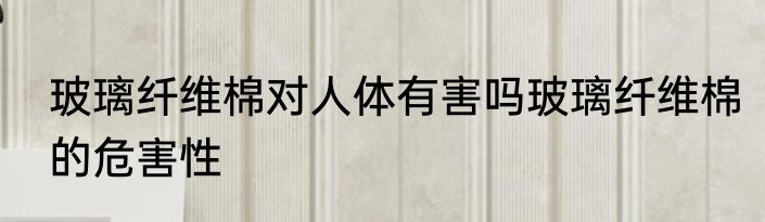 玻璃纤维棉对人体有害吗玻璃纤维棉的危害性