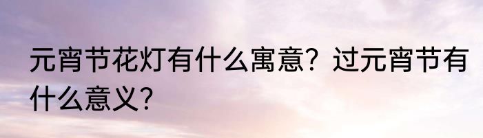 元宵节花灯有什么寓意？过元宵节有什么意义？