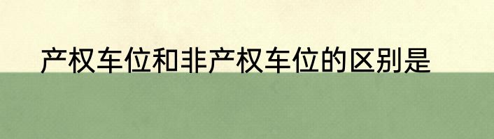 产权车位和非产权车位的区别是