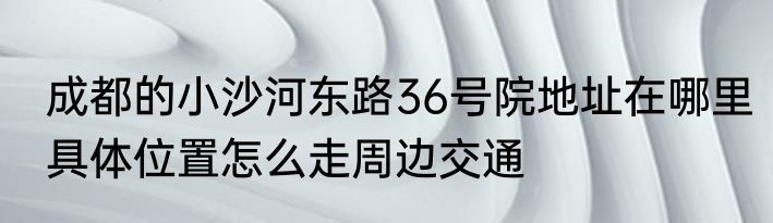 成都的小沙河东路36号院地址在哪里具体位置怎么走周边交通