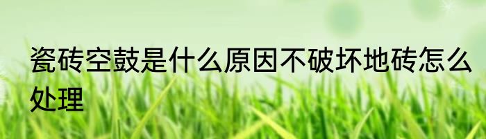 瓷砖空鼓是什么原因不破坏地砖怎么处理