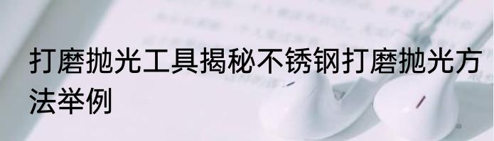打磨抛光工具揭秘不锈钢打磨抛光方法举例