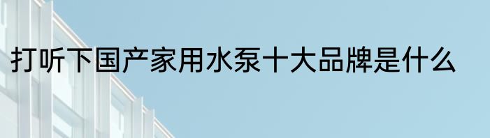 打听下国产家用水泵十大品牌是什么