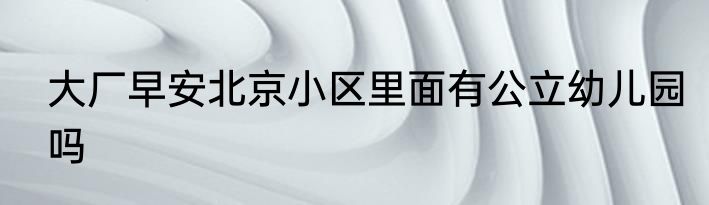 大厂早安北京小区里面有公立幼儿园吗