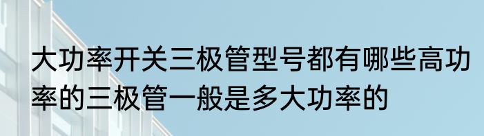 大功率开关三极管型号都有哪些高功率的三极管一般是多大功率的