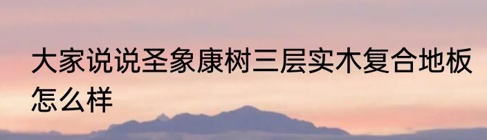 大家说说圣象康树三层实木复合地板怎么样