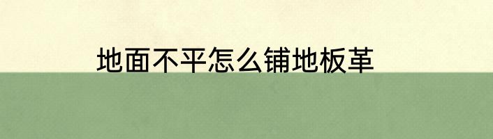 地面不平怎么铺地板革