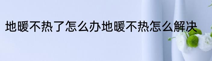 地暖不热了怎么办地暖不热怎么解决
