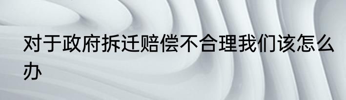 对于政府拆迁赔偿不合理我们该怎么办