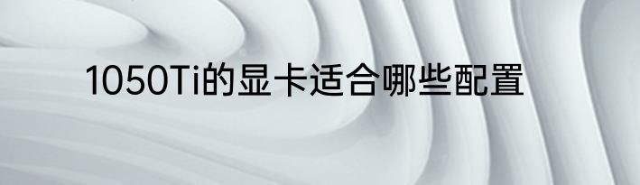 1050Ti的显卡适合哪些配置
