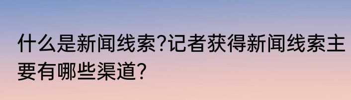什么是新闻线索?记者获得新闻线索主要有哪些渠道?