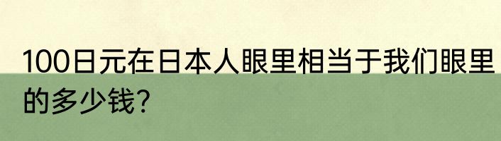 100日元在日本人眼里相当于我们眼里的多少钱?