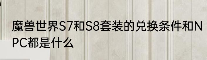 魔兽世界S7和S8套装的兑换条件和NPC都是什么