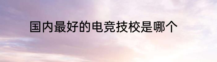 国内最好的电竞技校是哪个
