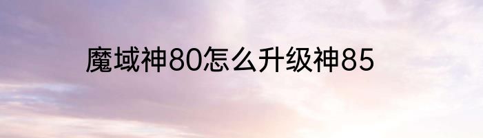 魔域神80怎么升级神85
