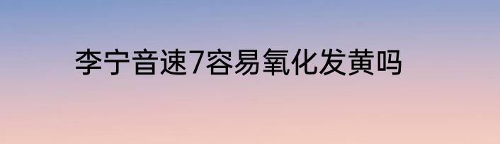 李宁音速7容易氧化发黄吗