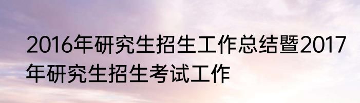 2016年研究生招生工作总结暨2017年研究生招生考试工作