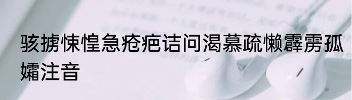 骇掳悚惶急疮疤诘问渴慕疏懒霹雳孤孀注音