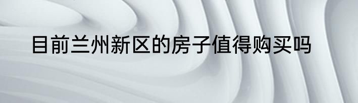 目前兰州新区的房子值得购买吗