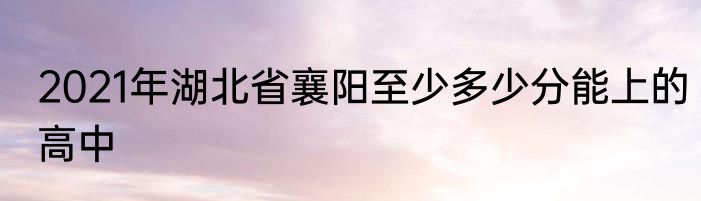 2021年湖北省襄阳至少多少分能上的高中