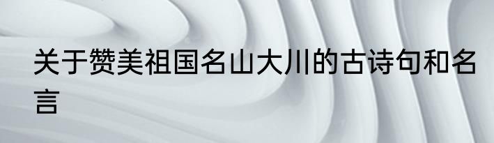 关于赞美祖国名山大川的古诗句和名言