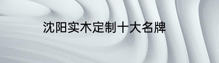 沈阳实木定制十大名牌