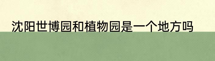 沈阳世博园和植物园是一个地方吗