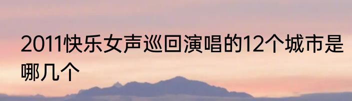 2011快乐女声巡回演唱的12个城市是哪几个