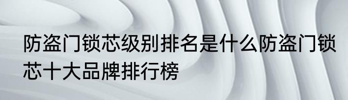 防盗门锁芯级别排名是什么防盗门锁芯十大品牌排行榜