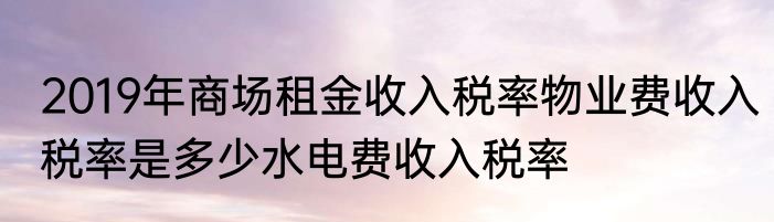 2019年商场租金收入税率物业费收入税率是多少水电费收入税率