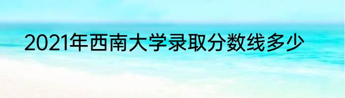 2021年西南大学录取分数线多少